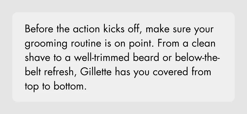 Before the action kicks off, make sure your grooming routine is on point. From a clean shave to a well-trimmed beard or below-the-belt refresh, Gillette has you covered from top to bottom.