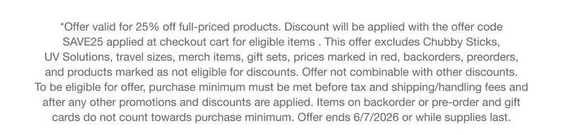 *Offer valid for 25% off full-priced products. Discount will be applied with the offer code discount code applied at checkout cart for eligible items . This offer excludes Chubby Sticks, UV Solutions, travel sizes, merch items, gift sets, prices marked in red, backorders, preorders, and products marked as not eligible for discounts. Offer not combinable with other discounts. To be eligible for offer, purchase minimum must be met before tax and shipping/handling fees and after any other promotions and discounts are applied. Items on backorder or pre-order and gift cards do not count towards purchase minimum. Offer ends 6/7/2026 or while supplies last.