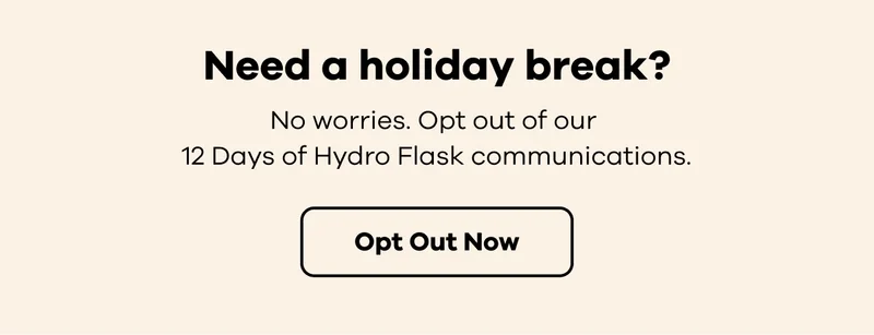 Need a holiday break? No worries. Opt out of our 12 Days of Hydro Flask communications.  | Opt Out Now