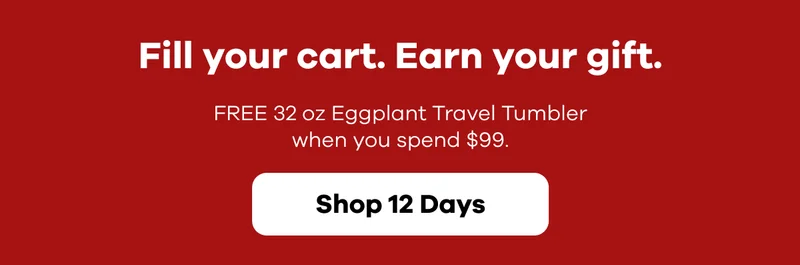 Fill your cart.  Earn your gift.  FREE 32 oz Eggplant Travel Tumbler when you spend $99. | Shop 12 Days