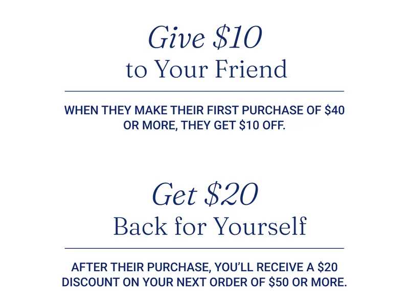 Give $10 to Your Friend  When they make their first purchase of $40 or more, they get $10 off.  Get $20 Back for Yourself  After their purchase, you’ll receive a $20 discount on your next order of $50 or more.