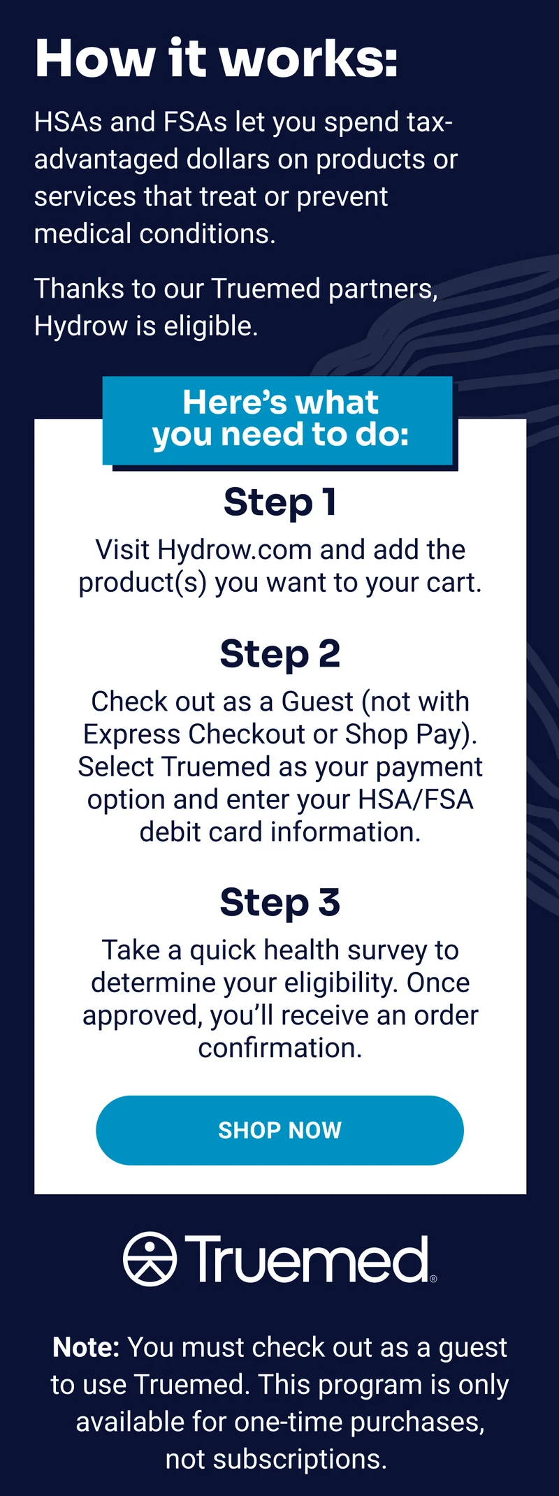 How it works. HSAs and FSAs let you spend tax-advantaged dollars on products or services that treat or prevent medical conditions. Thanks to our Truemed partners, Hydrow is eligible. Shop Now. Note: You must check out as a guest to use Truemed. This program is only available for one-time purchases, not subscriptions.