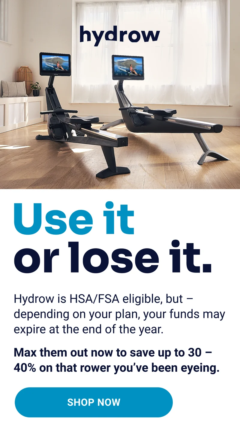 Use it or lose it. Hydrow is HSA/FSA eligible, but - depending on your plan, your funds may expire at the end of the year. Max them out now to save up to 30-40% on that rower you've been eyeing. Shop Now.