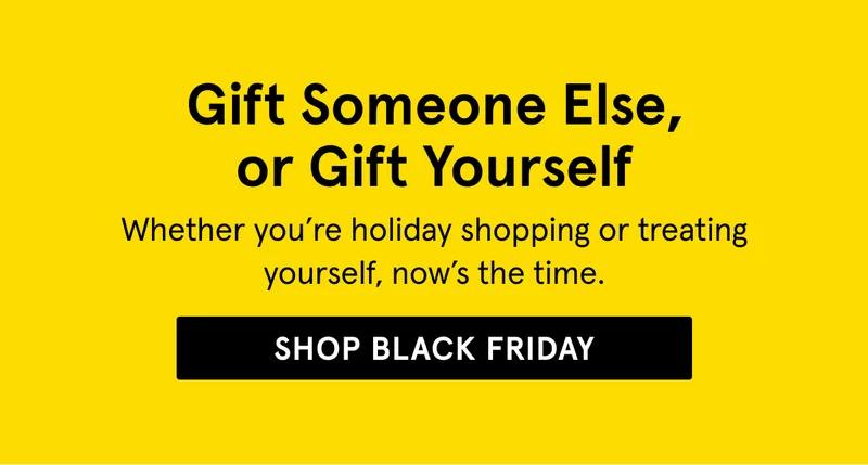 Gift Someone Else, or Gift Yourself. Shop Black Friday.
