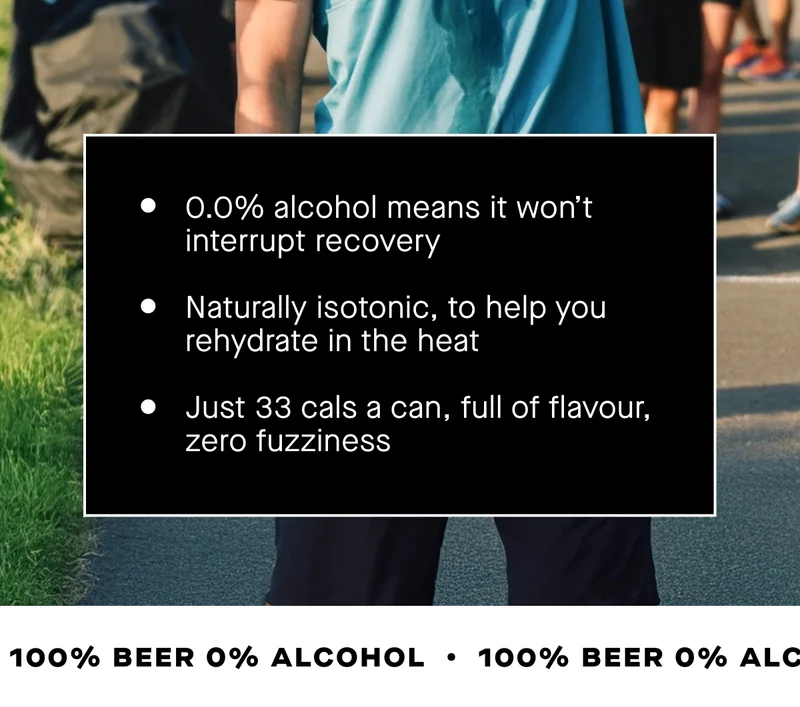- 0.0% alcohol means it won’t interrupt recovery - Naturally isotonic, to help you rehydrate in the heat - Just 33 cals a can, full of flavour, zero fuzziness  Reward the effort. Skip the hangover. And make a post-run beer really count.