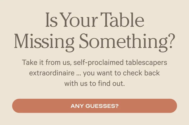 Is your table missing something?  Take it from us, self-proclaimed tablescapers extraordinaire... you want to check back with us to find out. - Any guesses?