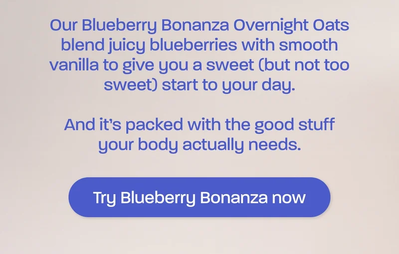 Our Blueberry Bonanza Overnight Oats blend juicy blueberries with smooth vanilla to give you a sweet (but not too sweet) start to your day.  And it’s packed with the good stuff your body actually needs.