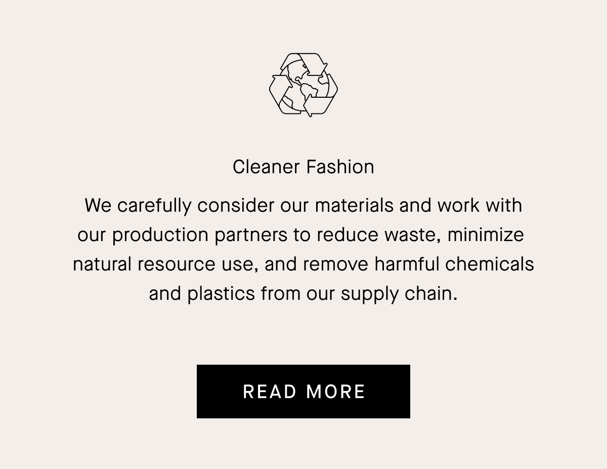 Cleaner Fashion We carefully consider our materials and work with our production partners to reduce waste, minimize natural resource use, and remove harmful chemicals and plastics from our supply chain. READ MORE