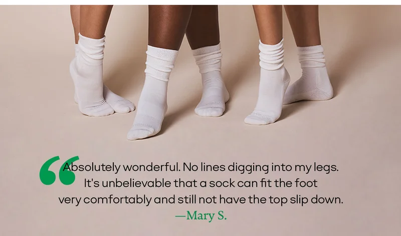 “Absolutely wonderful. No lines digging into my legs. It's unbelievable that a sock can fit the foot very comfortably and still not have the top slip down.”  —Mary S.
