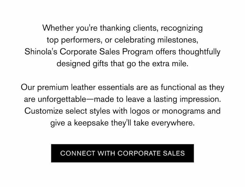 Whether you're thanking clients, recognizing top performers, or celebrating milestones, Shinola's Corporate Sales Program offers thoughtfully designed gifts that go the extra mile.  Our premium leather essentials are as functional as they are unforgettable—made to leave a lasting impression. Customize select styles with logos or monograms and give a keepsake they'll take everywhere. | CONNECT WITH CORPORATE SALES