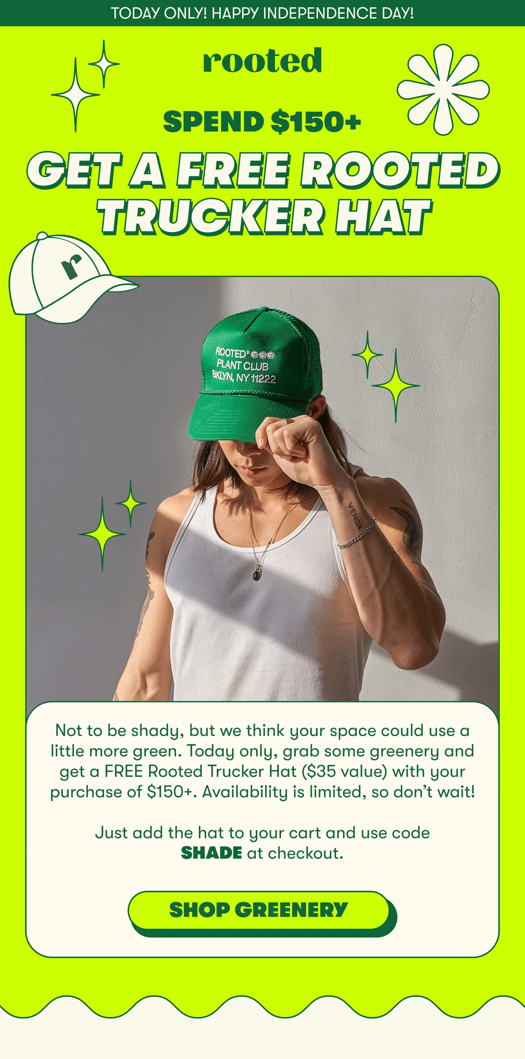 TODAY ONLY! HAPPY INDEPENDENCE DAY! SPEND $150, GET A FREE ROOTED   TRUCKER HAT  Not to be shady, but we think your space could use a little more green. Today only, grab some greenery and get a FREE Rooted Trucker Hat ($35 value) with your purchase of $150+. Availability is limited, so don’t wait!  Just add the hat to your cart and use code SHADE at checkout.   [ SHOP GREENERY]