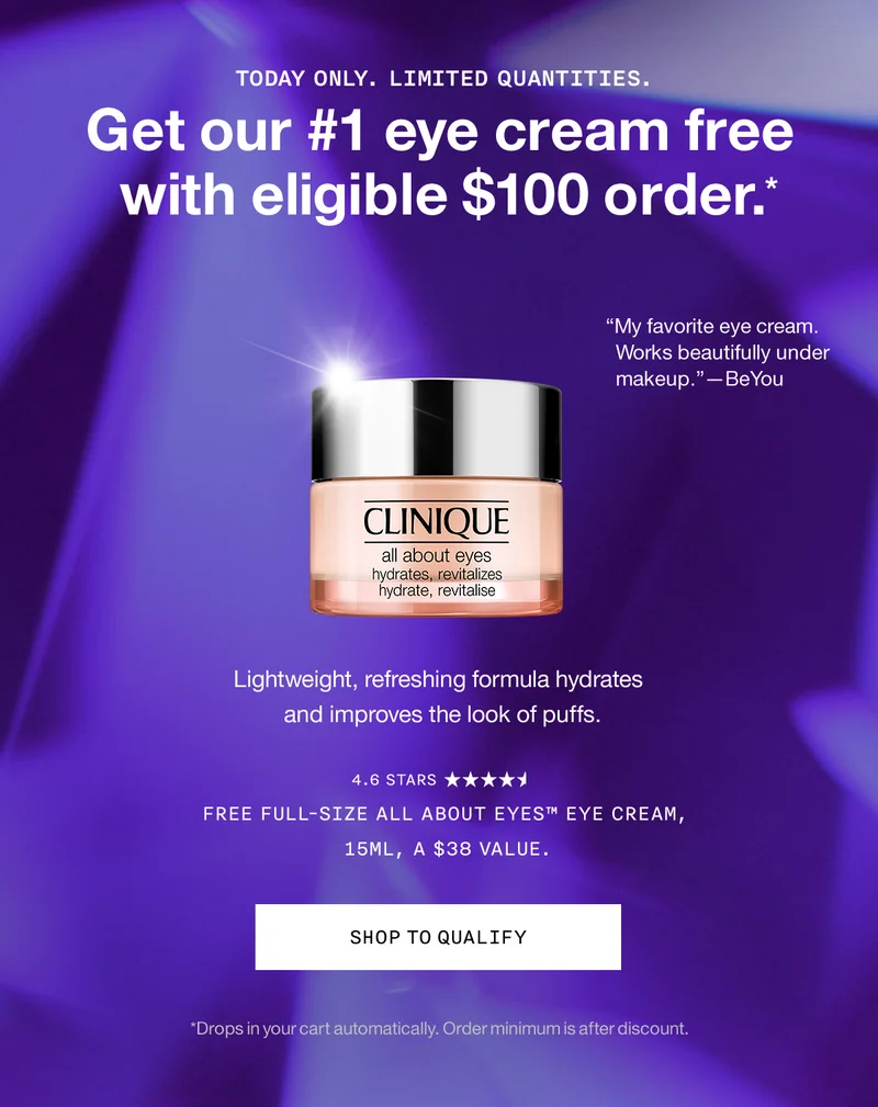 TODAY ONLY. LIMITED QUANTITIES. Get our #1 eye cream free with eligible $100 order.* “My favorite eye cream. Works beautifully under makeup.”—BeYou Lightweight, refreshing formula hydrates and improves the look of puffs. Free Full-Size All About Eyes™ Eye Cream, 15ml, a $38 value. SHOP TO QUALIFY *Drops in your cart automatically. Order minimum is after discount.