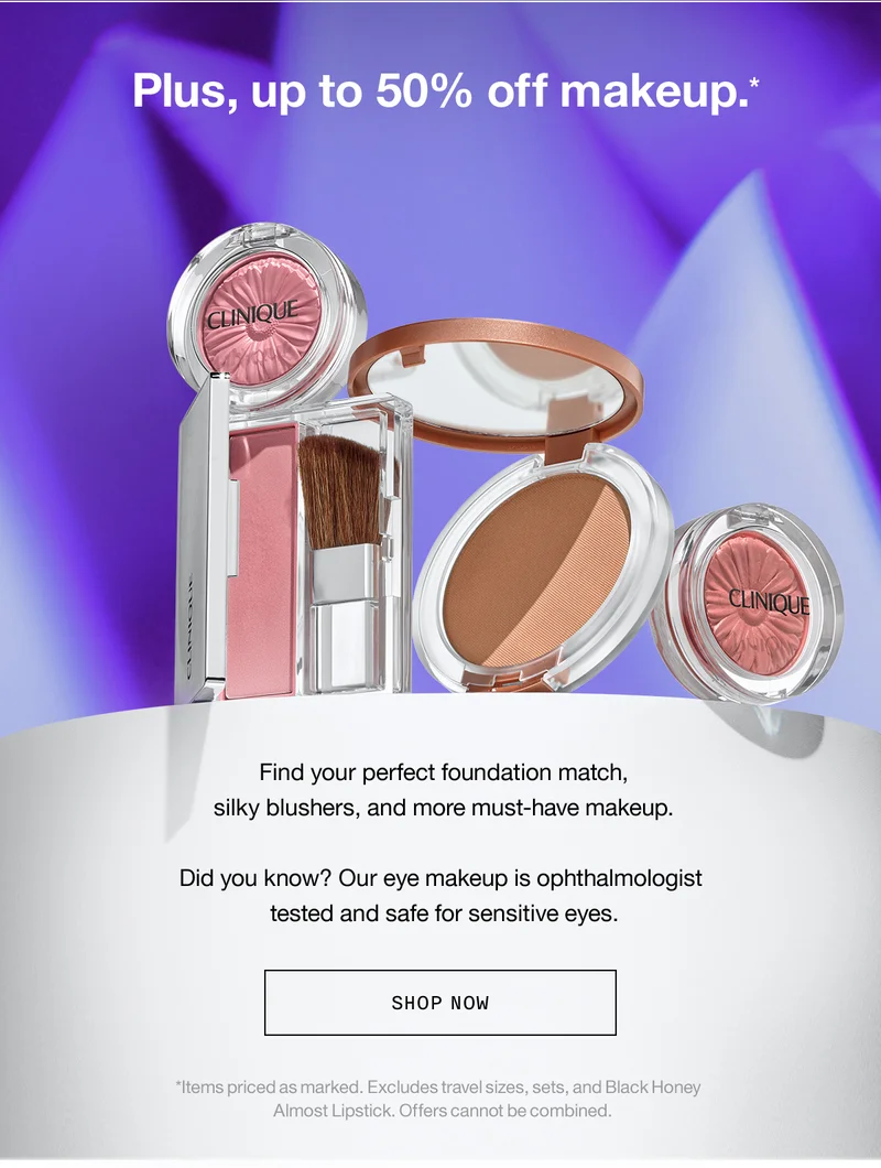 Plus, up to 50% off makeup.* Find your perfect foundation match, silky blushers, and more must-have makeup. Did you know? Our eye makeup is ophthalmologist tested and safe for sensitive eyes. SHOP NOW *Items priced as marked. Excludes travel sizes, sets, and Black Honey Almost Lipstick. Offers cannot be combined.