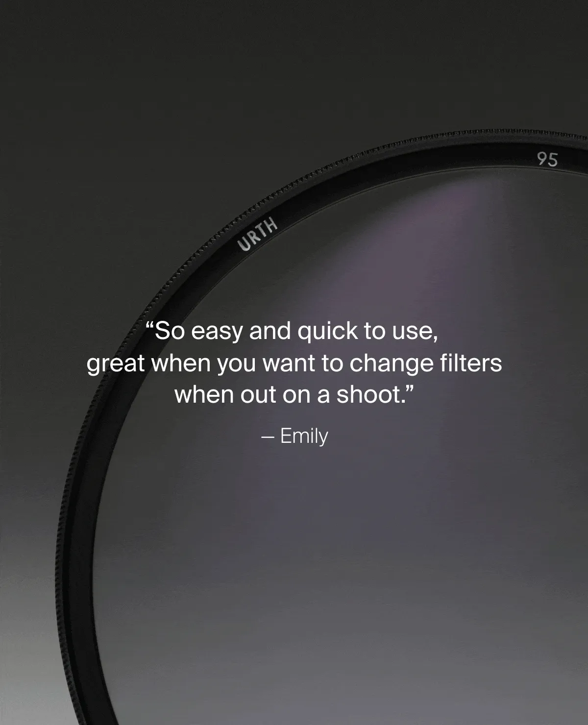 “So easy and quick to use,  great when you want to change filters when out on a shoot.” — Emily