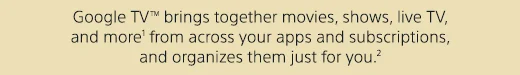 Google TV(TM) brings together movies, shows, live TV, and more(1) from across your apps and subscriptions, and organizes them just for you.(2)
