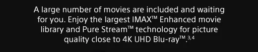 A large number of movies are included and waiting for you. Enjoy the largest IMAX™ Enhanced movie library and Pure Stream™ technology for picture quality close to 4K UHD Blu-ray™.(3), (4)