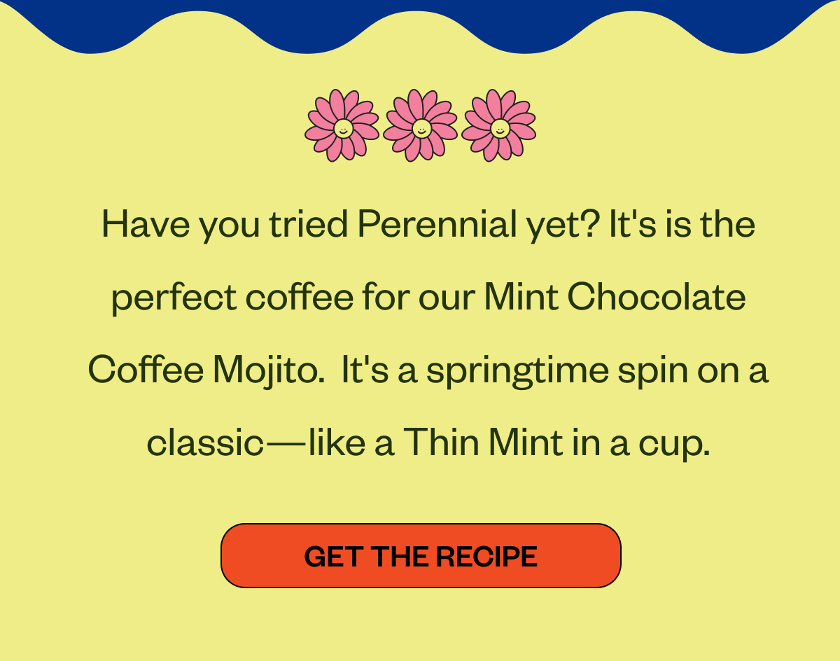 Have you tried Perennial yet? It's is the perfect coffee for our Mint Chocolate Coffee Mojito.  It's a springtime spin on a classic—like a Thin Mint in a cup.  CTA: Get the Recipe