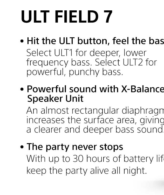 ULT Field 7 |     • Hit the ULT button, feel the bass | Select ULT1 for deeper, lower frequency bass. Select ULT2 for powerful, punchy bass. • Powerful sound with X-Balanced Speaker Unit | An almost rectangular diaphragm increases the surface area, giving a clearer and deeper bass sound. • The party never stops | With up to 30 hours of battery life¹, keep the party alive all night.