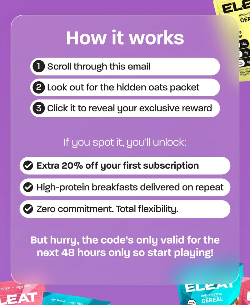 1. Scroll through this email 2. Look out for the hidden oats packet 3. Click it to reveal your exclusive reward  If you spot it, you’ll unlock:  - Extra 20% off your first subscription - High-protein breakfasts delivered on repeat - Zero commitment. Total flexibility.  But hurry, the code’s only valid for the next 48 hours only so start playing!