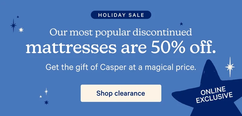 Holiday Sale; Our most popular discontinued mattresses are 50% off. Get the gift of Casper at a magical price.