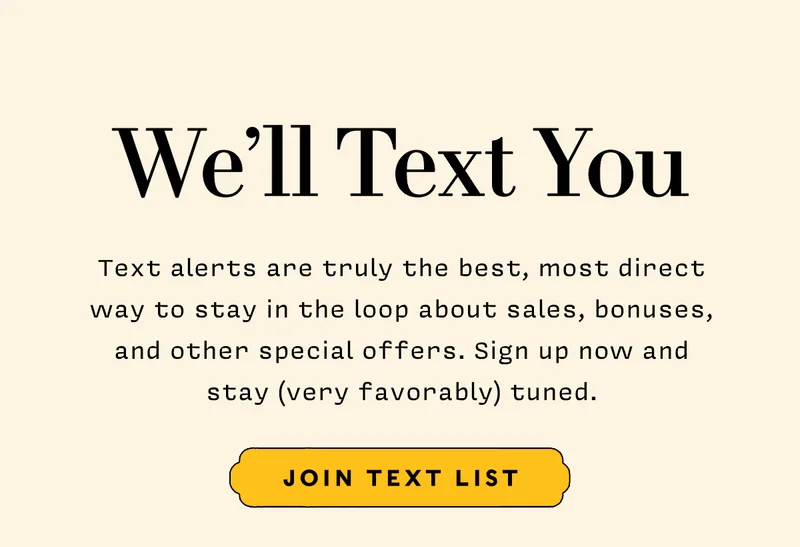 We'll Text You       Text alerts are truly the best, most direct way to stay in the loop about sales, bonuses, and other special offers. Sign up now and stay (very favorably) tuned.      JOIN TEXT LIST