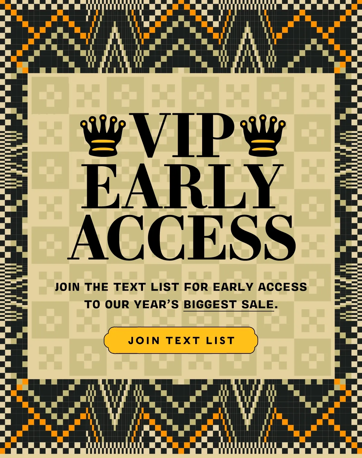 VIP EARLY ACCESS      Join the text list for early access to our year’s BIGGEST SALE.      JOIN TEXT LIST