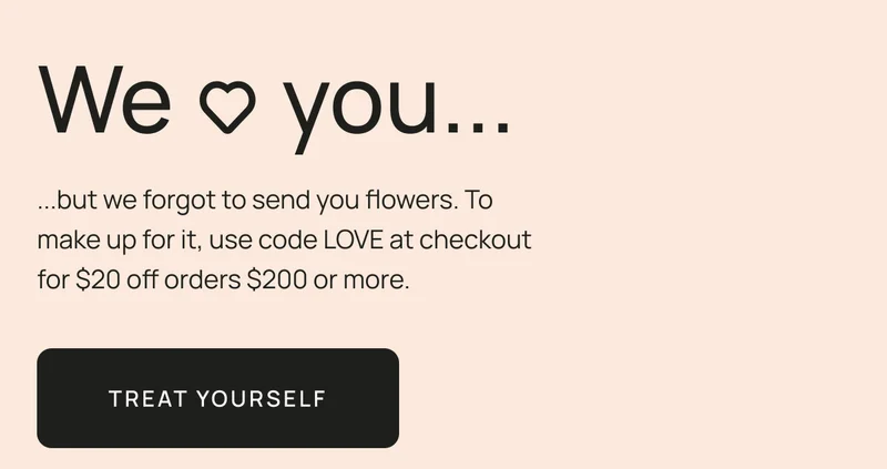 Oops, we forgot to send you flowers. To make up for it, use code LOVE at checkout for $20 off orders $200 or more.