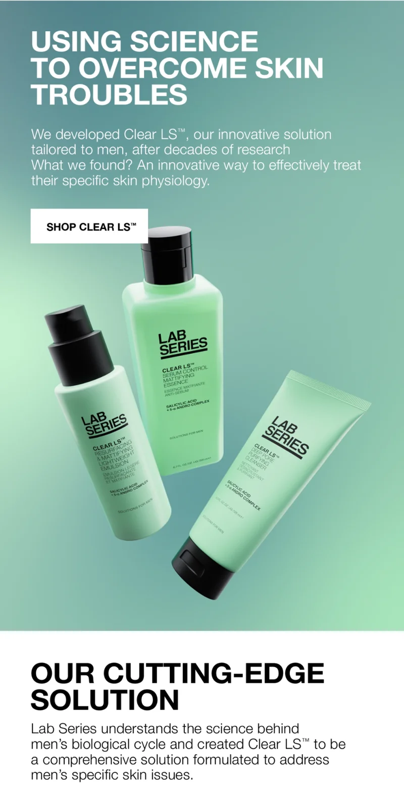 USING SCIENCE TO OVERCOME SKIN TROUBLES | We developed clear LS™, our innovative solution tailored to men, after decades of research. What we found? An innovative way to effectively treat their specific skin physiology | SHOP CLEAR LS™ | OUR CUTTING EDGE SOLUTION | Lab series understands the science behind men's biological cycle and created CLear LS™ to be a comprehensive solution formulated to address men's specific skin issues.