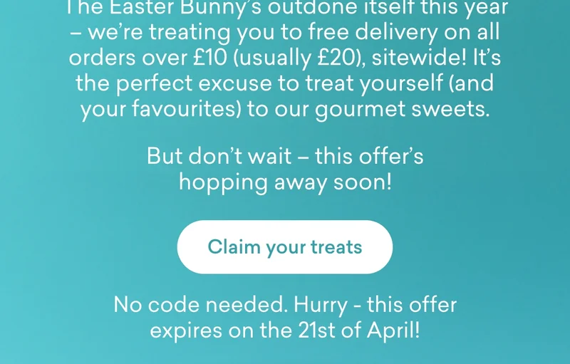 The Easter Bunny’s outdone itself this year – we’re treating you to **free delivery on all orders over £10** (usually £20), sitewide! It’s the perfect excuse to treat yourself (and your favourites) to our gourmet sweets.  But don’t wait – this offer’s hopping away soon!