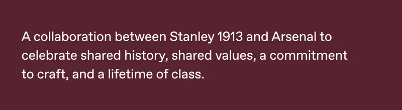 A collaboration between Stanley 1913 and Arsenal to celebrate shared history, shared values, a commitment to craft, and a lifetime of class.