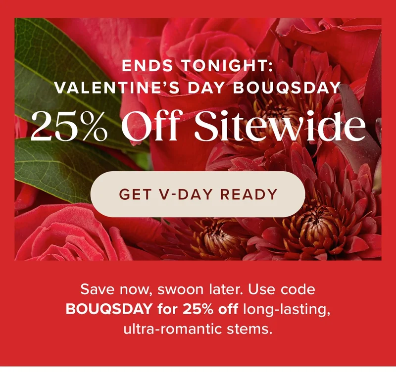 Ends Tonight: 25% Off Sitewide. Save now, swoon later. Use code BOUQSDAY for 25% off long-lasting, ultra romantic stems. Get V-DAY Ready.