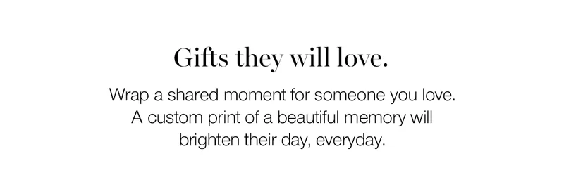 Gifts they will love. Wrap a shared moment for someone you love. A custom print of a beautiful memory will brighten their day, every day.