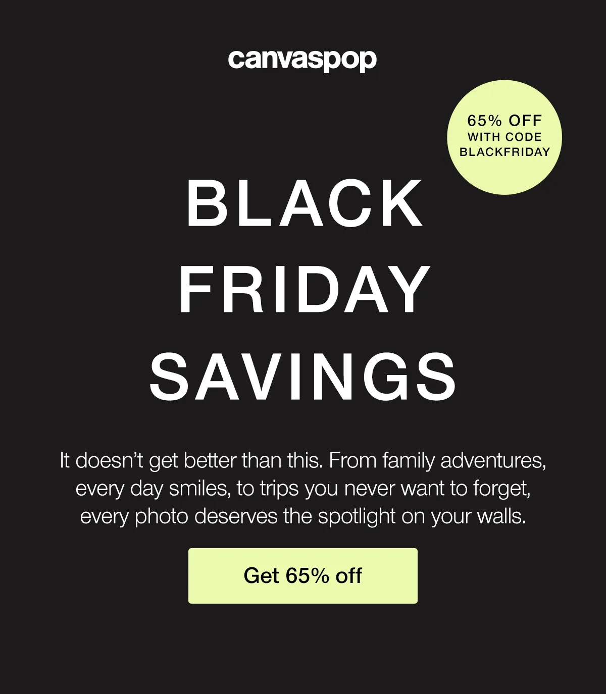 Black Friday Savings. It doesn't get better than this. From family adventures, every day smiles, to trips you never want to forget, every photo deserves the spotlight on your walls.