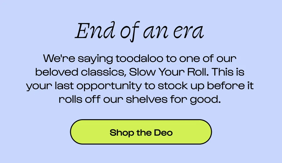 End of an era We're saying toodaloo to one of our beloved classics, Slow Your Roll. This is your last opportunity to stock up before it rolls off our shelves for good. Click to Shop the Deo