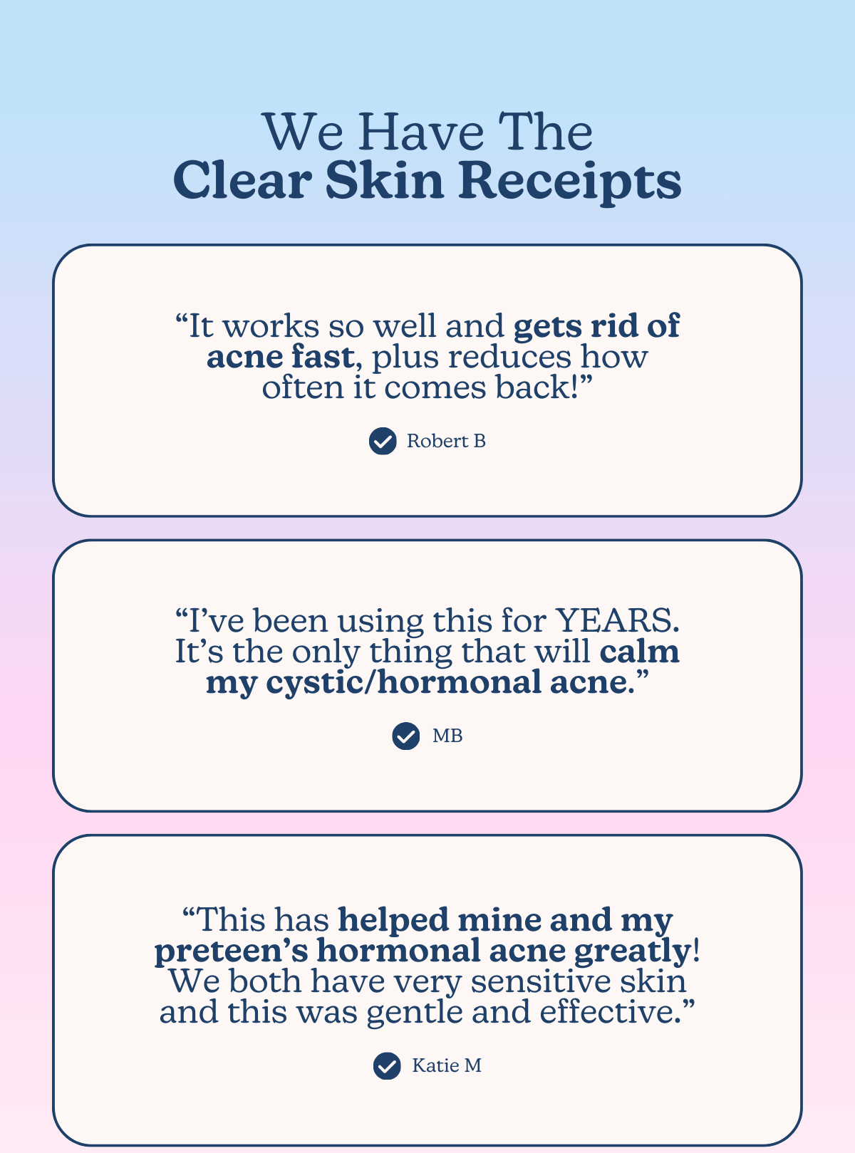 We Have The Clear Skin Receipts -- “It works so well and gets rid of acne fast, plus reduces how often it comes back!” -Robert B | “I’ve been using this for YEARS. It’s the only thing that will calm my cystic/hormonal acne.” -MB | “This has helped mine and my preteen’s hormonal acne greatly! We both have very sensitive skin and this was gentle and effective.” -Katie M
