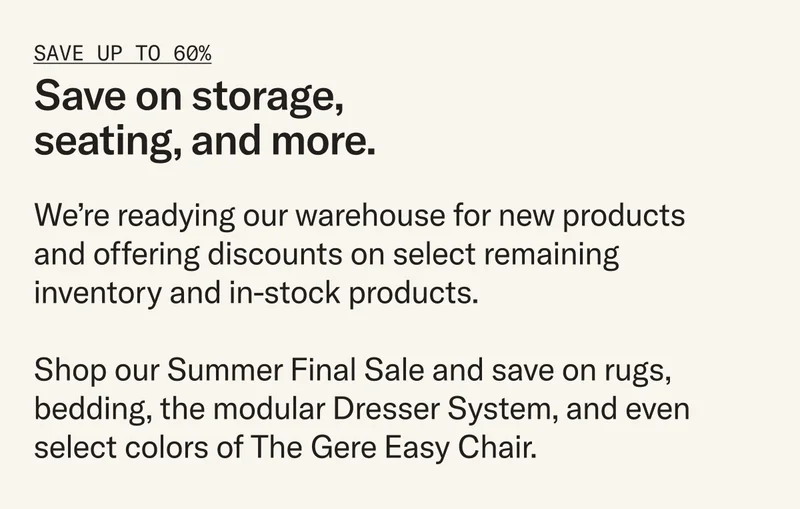 Enjoy deep discounts on select products. We’re making room in our warehouse for what’s to come and offering steep discounts (up to 60%) on select inventory, but act fast – once they're gone, they're gone.