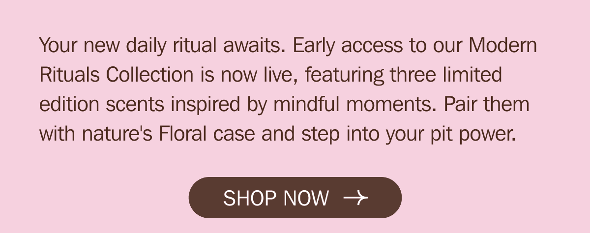 Your new daily ritual awaits. Early access to our Modern Rituals Collection is now live, featuring three limited edition scents inspired by mindful moments. Pair them with nature's Floral case and step into your pit power. | SHOP NOW