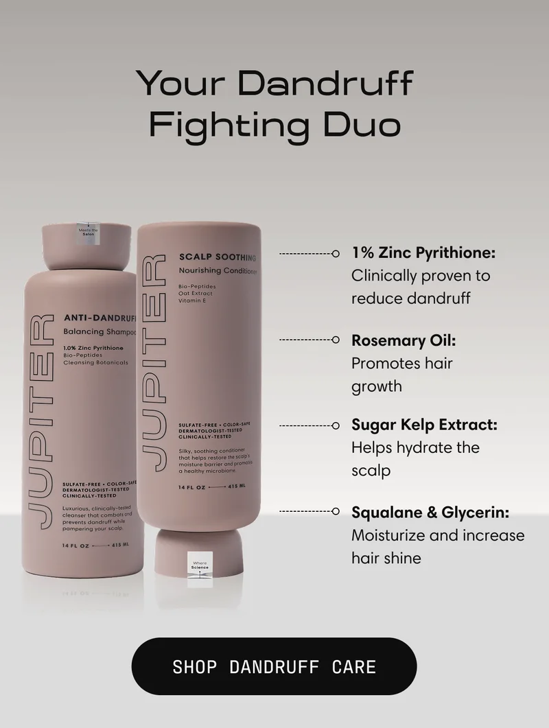 Your Dandruff Fighting Duo | 1% Zinc Pyrithione: Clinically proven to reduce dandruff Rosemary Oil: Promotes hair growth Sugar Kelp Extract: Helps hydrate the scalp Squalane & glycerin: Moisturize and increase hair shine Shop Dandruff Care