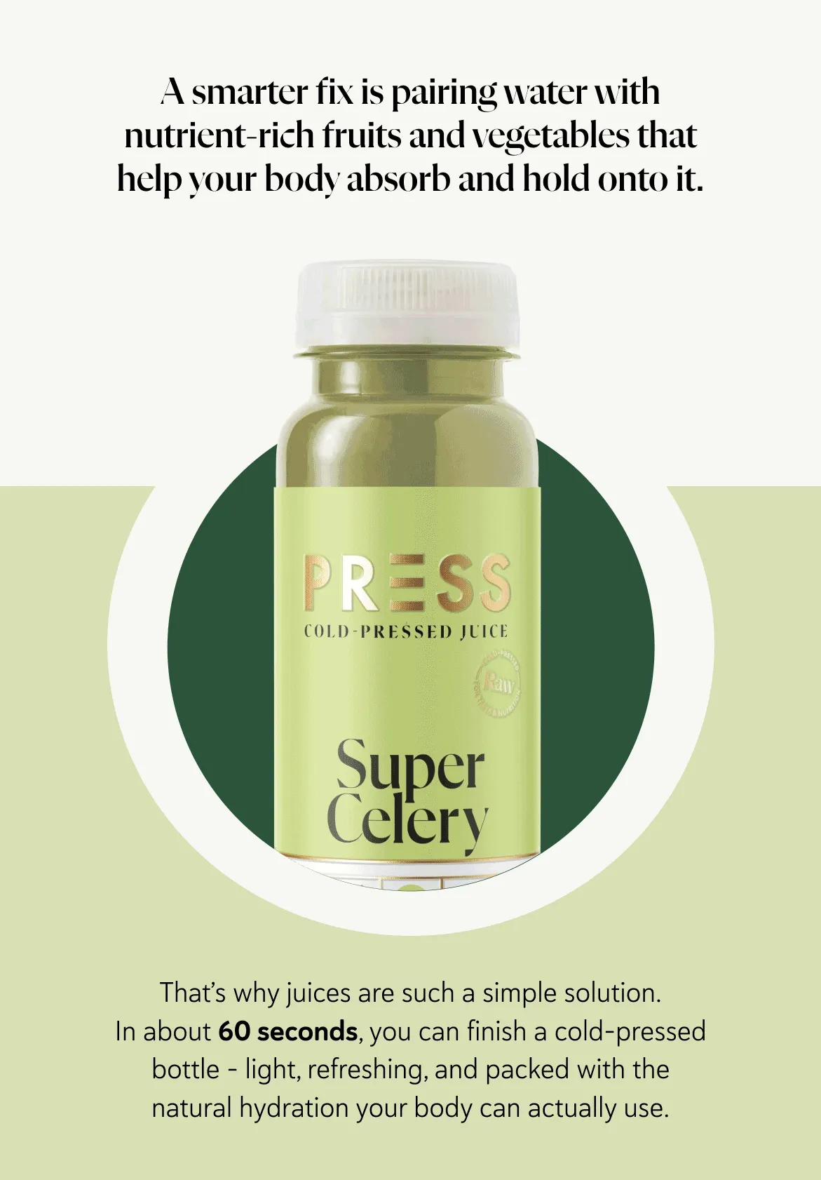 A smarter fix is pairing water with nutrient-rich fruits and vegetables that help your body absorb and hold onto it. That’s why juices are such a simple solution. In about 60 seconds, you can finish a cold-pressed bottle – light, refreshing, and packed with the natural hydration your body can actually use.