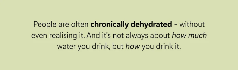 People are often chronically dehydrated – without even realising it. And it’s not always about how much water you drink, but how you drink it.