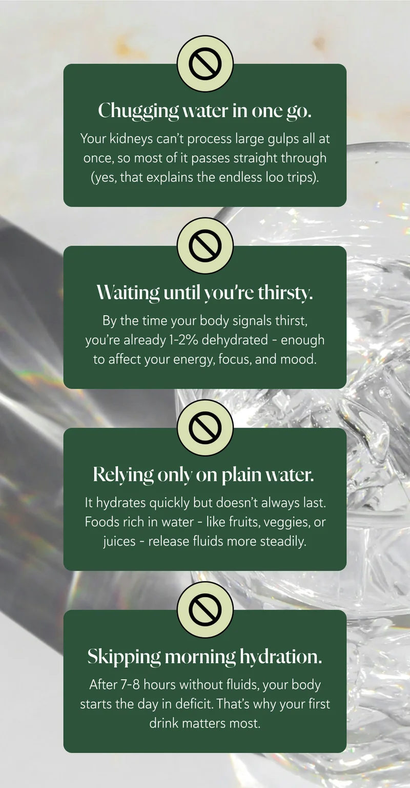 Here’s where it usually goes wrong: Chugging water in one go. Your kidneys can’t process large gulps all at once, so most of it passes straight through (yes, that explains the endless loo trips).   Waiting until you’re thirsty. By the time your body signals thirst, you’re already 1–2% dehydrated – enough to affect your energy, focus, and mood.   Relying only on plain water. It hydrates quickly but doesn’t always last. Foods rich in water – like fruits, veggies, or juices – release fluids more steadily.   Skipping morning hydration. After 7–8 hours without fluids, your body starts the day in deficit. That’s why your first drink matters most.