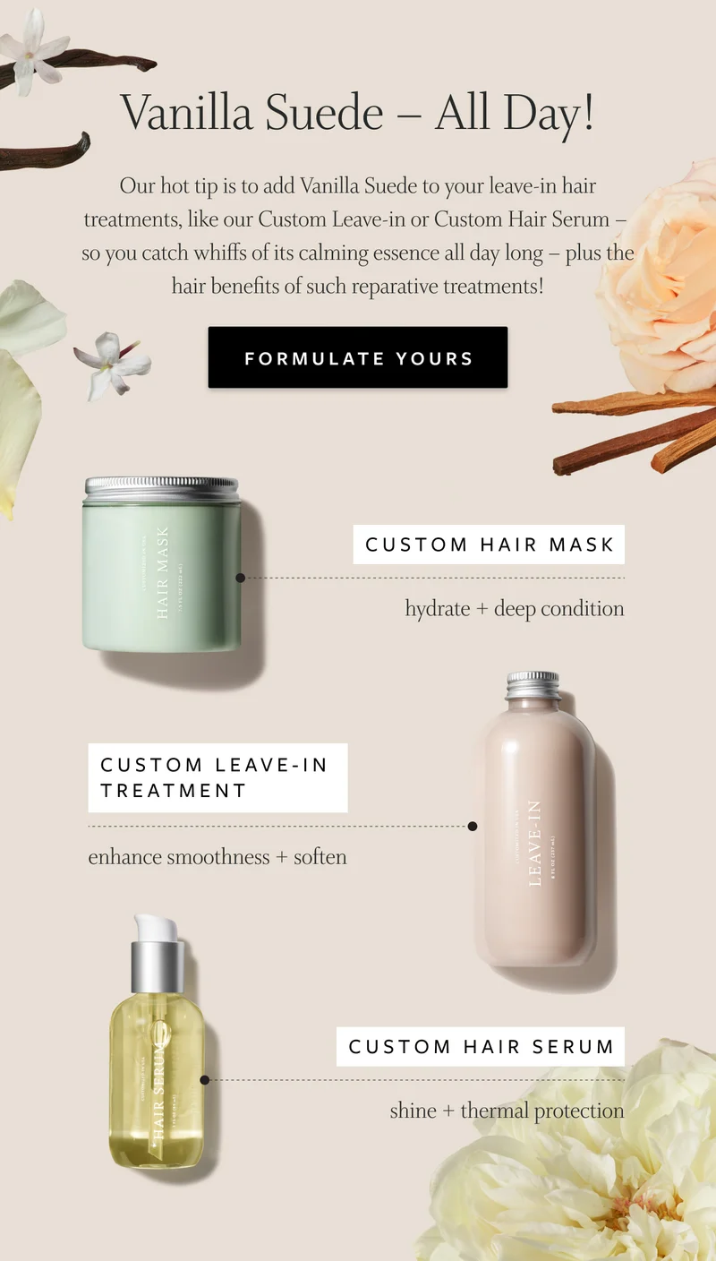 Vanilla Suede - All Day! Our hot tip is to add Vanilla Suede to your leave-in hair treatments, like our Custom Leave-in or Custom Hair Serum so you catch whiffs of its calming essence all day long - plus the hair benefits of such reparative treatments. Formulate Yours: Custom Hair Mask (hydrate + deep condition), Custom Leave-In Treatment (enhance smoothness + soften) + custom hair serum (shine + thermal protection)