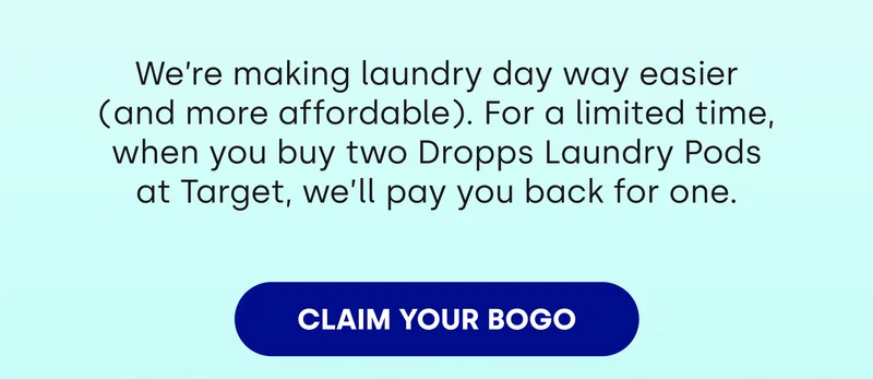 We're making laundry day way easier (and more affordable). For a limited time, when you buy two Dropps Laundry Pods at Target, we'll pay you back for one. [CLAIM YOUR BOGO]