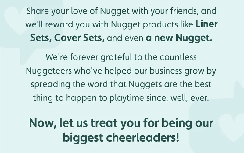 Share your love of Nugget with your friends, and we'll reward you with Nugget products like Liner Sets, Cover Sets, and even a new Nugget. We're forever grateful to the countless Nuggeteers who've helped our business grow by spreading the word that Nuggets are the best thing to happen to playtime since, well, ever. Now, let us treat you for being our biggest cheerleaders!