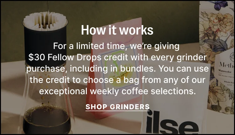 How it works - for a limited time, we're giving $30 Fellow Drops credit with every grinder purchase, including in bundles. You can use the credit to choose a bag from any of our exceptional weekly coffee selections. Shop Grinders