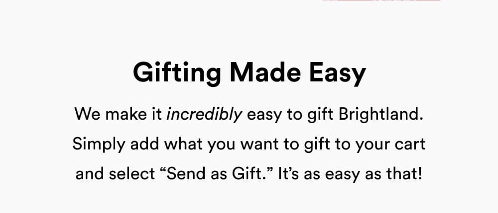 Gifting Made Easy  We make it incredibly easy to gift Brightland. Simply add what you to gift to your cart and select “Send as Gift.” It’s as easy as that!