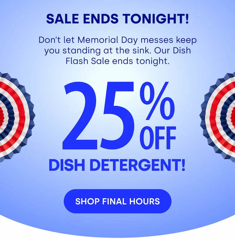 SALE ENDS TONIGHT! Don’t let Memorial Day messes keep you standing at the sink. Our Dish Flash Sale ends tonight. 2 5 % OFF Dish Detergent! [SHOP FINAL HOURS]