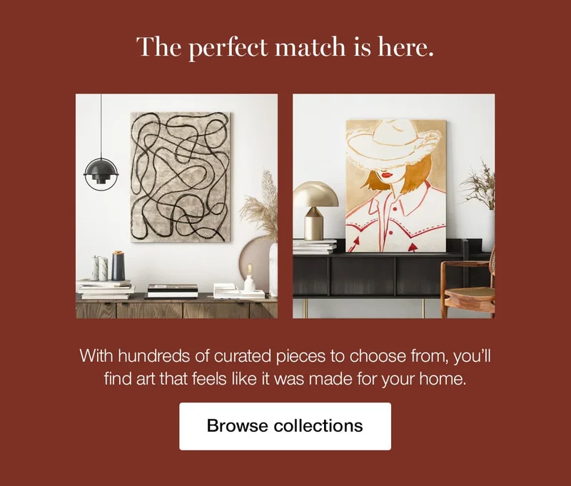 The perfect match is here. With hundreds of curated pieces to choose from, you'll find art that feels like it was made for your home.