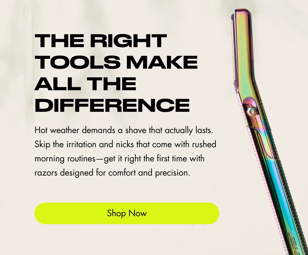 The Right Tools Make All the Difference Hot weather demands a shave that actually lasts. Skip the irritation and nicks that come with rushed morning routines—get it right the first time with razors designed for comfort and precision. Shop Now