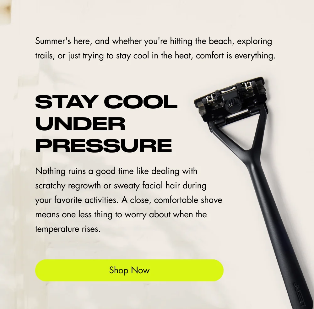 Summer's here, and whether you're hitting the beach, exploring trails, or just trying to stay cool in the heat, comfort is everything. Stay Cool Under Pressure Nothing ruins a good time like dealing with scratchy regrowth or sweaty facial hair during your favorite activities. A close, comfortable shave means one less thing to worry about when the temperature rises. Shop Now